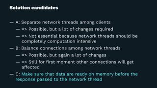Solution candidates
— A: Separate network threads among clients
— => Possible, but a lot of changes required
— => Not essential because network threads should be
completely computation intensive
— B: Balance connections among network threads
— => Possible, but again a lot of changes
— => Still for ﬁrst moment other connections will get
affected
— C: Make sure that data are ready on memory before the
response passed to the network thread
 
