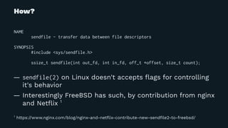 How?
NAME
sendfile - transfer data between file descriptors
SYNOPSIS
#include <sys/sendfile.h>
ssize_t sendfile(int out_fd, int in_fd, off_t *offset, size_t count);
— sendfile(2) on Linux doesn't accepts ﬂags for controlling
it's behavior
— Interestingly FreeBSD has such, by contribution from nginx
and Netﬂix 1
1
https://www.nginx.com/blog/nginx-and-netﬂix-contribute-new-sendﬁle2-to-freebsd/
 