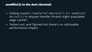 sendﬁle(2) to the dest /dev/null
— Calling channel.transferTo("/dev/null") (== sendfile(/
dev/null)) in request handler thread might populates
page cache?
— Tested out, and ﬁgured out there's no noticeable
performance impact
 