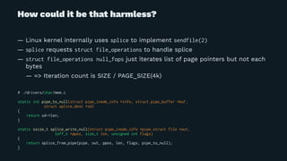 How could it be that harmless?
— Linux kernel internally uses splice to implement sendfile(2)
— splice requests struct file_operations to handle splice
— struct file_operations null_fops just iterates list of page pointers but not each
bytes
— => Iteration count is SIZE / PAGE_SIZE(4k)
# ./drivers/char/mem.c
static int pipe_to_null(struct pipe_inode_info *info, struct pipe_buffer *buf,
struct splice_desc *sd)
{
return sd->len;
}
static ssize_t splice_write_null(struct pipe_inode_info *pipe,struct file *out,
loff_t *ppos, size_t len, unsigned int flags)
{
return splice_from_pipe(pipe, out, ppos, len, flags, pipe_to_null);
}
 