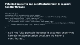 Patching broker to call sendﬁle(/dev/null) in request
handler threads
# FileRecords.java
@SuppressWarnings("UnnecessaryFullyQualifiedName")
private static final java.nio.file.Path DEVNULL_PATH = new File("/dev/null").toPath();
public void prepareForRead() throws IOException {
long size = Math.min(channel.size(), end) - start;
try (FileChannel devnullChannel = FileChannel.open(DEVNULL_PATH,
java.nio.file.StandardOpenOption.WRITE)) {
channel.transferTo(start, size, devnullChannel);
}
}
— Still not fully-portable because it assumes underlying
kernel's implementation detail (so we haven't
contributed...)
 