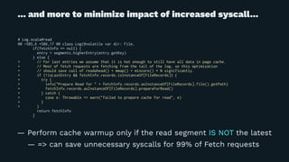 ... and more to minimize impact of increased syscall...
# Log.scala#read
@@ -585,6 +586,17 @@ class Log(@volatile var dir: File,
if(fetchInfo == null) {
entry = segments.higherEntry(entry.getKey)
} else {
+ // For last entries we assume that it is hot enough to still have all data in page cache.
+ // Most of fetch requests are fetching from the tail of the log, so this optimization
+ // should save call of readahead() + mmap() + mincore() * N significantly.
+ if (!isLastEntry && fetchInfo.records.isInstanceOf[FileRecords]) {
+ try {
+ info("Prepare Read for " + fetchInfo.records.asInstanceOf[FileRecords].file().getPath)
+ fetchInfo.records.asInstanceOf[FileRecords].prepareForRead()
+ } catch {
+ case e: Throwable => warn("failed to prepare cache for read", e)
+ }
+ }
return fetchInfo
}
— Perform cache warmup only if the read segment IS NOT the latest
— => can save unnecessary syscalls for 99% of Fetch requests
 