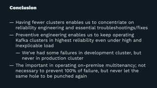 Conclusion
— Having fewer clusters enables us to concentriate on
reliability engineering and essential troubleshootings/ﬁxes
— Preventive engineering enables us to keep operating
Kafka clusters in highest reliability even under high and
inexplicable load
— We've had some failures in development cluster, but
never in production cluster
— The important in operating on-premise multitenancy; not
necessary to prevent 100% of failure, but never let the
same hole to be punched again
 