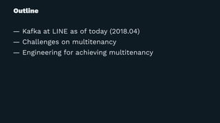 Outline
— Kafka at LINE as of today (2018.04)
— Challenges on multitenancy
— Engineering for achieving multitenancy
 