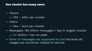 One cluster has many users
— Topics:
— 100 ~ 400+ per cluster
— Users:
— few ~ tens per cluster
— Messages: 150 billion messages / day in largest cluster
— 3~ million / sec on peak
— None of messages are supposed to lost because all
usages are somehow related to service
 