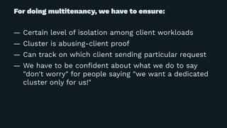 For doing multitenancy, we have to ensure:
— Certain level of isolation among client workloads
— Cluster is abusing-client proof
— Can track on which client sending particular request
— We have to be conﬁdent about what we do to say
"don't worry" for people saying "we want a dedicated
cluster only for us!"
 
