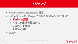 Copyrig ht © 2017 Yahoo Japan Corporation. All Rig hts Reserved.
アジェンダ
• Kafka/Storm/ZooKeeperの概要
• Kafka/Storm/ZooKeeperの認証と認可（ACL）について
• Kerberos認証
• クラスタ全体の認証対応
• パスワード認証
• IPによるACL
• まとめ
12
 