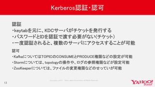Copyrig ht © 2017 Yahoo Japan Corporation. All Rig hts Reserved.
Kerberos認証・認可
認証
・keytabを元に、KDCサーバがチケットを発行する
・パスワードとIDを認証で渡す必要がない(チケット）
・一度認証されると、複数のサーバにアクセスすることが可能
13
認可
・KafkaについてはTOPICのCONSUMEとPRODUCE権限などの設定が可能
・Stormについては、topologyの操作や、ログの参照権限などが設定可能
・ZooKeeperについては、ファイルの変更権限などのせっていが可能
 