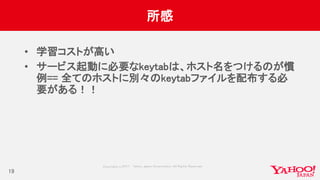 Copyrig ht © 2017 Yahoo Japan Corporation. All Rig hts Reserved.
所感
• 学習コストが高い
• サービス起動に必要なkeytabは、ホスト名をつけるのが慣
例== 全てのホストに別々のkeytabファイルを配布する必
要がある！！
19
 