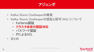 Copyrig ht © 2017 Yahoo Japan Corporation. All Rig hts Reserved.
アジェンダ
• Kafka/Storm/ZooKeeperの概要
• Kafka/Storm/ZooKeeperの認証と認可（ACL）について
• Kerberos認証
• クラスタ全体の認証対応
• パスワード認証
• IPによるACL
• まとめ
20
 