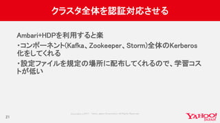 Copyrig ht © 2017 Yahoo Japan Corporation. All Rig hts Reserved.
クラスタ全体を認証対応させる
Ambari+HDPを利用すると楽
・コンポーネント(Kafka、Zookeeper、Storm)全体のKerberos
化をしてくれる
・設定ファイルを規定の場所に配布してくれるので、学習コス
トが低い
21
 