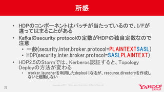 Copyrig ht © 2017 Yahoo Japan Corporation. All Rig hts Reserved.
所感
• HDPのコンポーネントはパッチが当たっているので、I/Fが
違ってはまることがある
• Kafkaのsecurity protocolの定数がHDPの独自定数なので
注意
• 一般(security.inter.broker.protocol=PLAINTEXTSASL)
• HDP(security.inter.broker.protocol=SASLPLAINTEXT)
• HDP2.5のStormでは、Kerberos認証すると、Topology
Deployの方法が変わる
• worker_launcherを利用したdeployになるが、resource_directoryを作成し
ないと起動しない
22
 