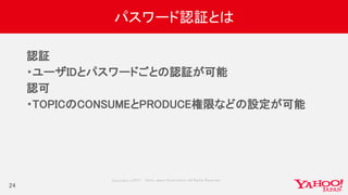 Copyrig ht © 2017 Yahoo Japan Corporation. All Rig hts Reserved.
パスワード認証とは
認証
・ユーザIDとパスワードごとの認証が可能
認可
・TOPICのCONSUMEとPRODUCE権限などの設定が可能
24
 