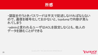 Copyrig ht © 2017 Yahoo Japan Corporation. All Rig hts Reserved.
所感
・認証を行うときパスワードは平文で記述しなければならない
ので、通信を暗号化しておかないと、tcpdumpで内容が見ら
れてしまう
・adminと言われるユーザはACLを設定しなくとも、他人の
データを読むことができる
26
 
