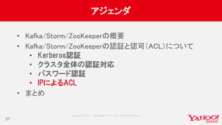 Copyrig ht © 2017 Yahoo Japan Corporation. All Rig hts Reserved.
アジェンダ
• Kafka/Storm/ZooKeeperの概要
• Kafka/Storm/ZooKeeperの認証と認可（ACL）について
• Kerberos認証
• クラスタ全体の認証対応
• パスワード認証
• IPによるACL
• まとめ
27
 