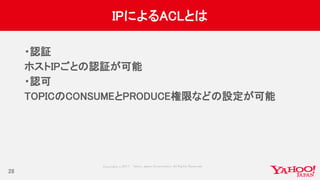 Copyrig ht © 2017 Yahoo Japan Corporation. All Rig hts Reserved.
IPによるACLとは
・認証
ホストIPごとの認証が可能
・認可
TOPICのCONSUMEとPRODUCE権限などの設定が可能
28
 