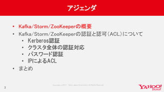 Copyrig ht © 2017 Yahoo Japan Corporation. All Rig hts Reserved.
アジェンダ
• Kafka/Storm/ZooKeeperの概要
• Kafka/Storm/ZooKeeperの認証と認可（ACL）について
• Kerberos認証
• クラスタ全体の認証対応
• パスワード認証
• IPによるACL
• まとめ
3
 