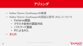 Copyrig ht © 2017 Yahoo Japan Corporation. All Rig hts Reserved.
アジェンダ
• Kafka/Storm/ZooKeeperの概要
• Kafka/Storm/ZooKeeperの認証と認可（ACL）について
• Kerberos認証
• クラスタ全体の認証対応
• パスワード認証
• IPによるACL
• まとめ
30
 