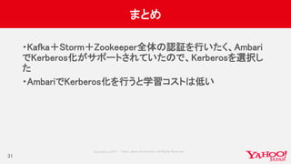 Copyrig ht © 2017 Yahoo Japan Corporation. All Rig hts Reserved.
まとめ
・Kafka＋Storm＋Zookeeper全体の認証を行いたく、Ambari
でKerberos化がサポートされていたので、Kerberosを選択し
た
・AmbariでKerberos化を行うと学習コストは低い
31
 