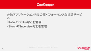 Copyrig ht © 2017 Yahoo Japan Corporation. All Rig hts Reserved.
ZooKeeper
分散アプリケーション向けの高パフォーマンスな協調サービ
ス
・KafkaのBrokerなどを管理
・StormのSupervisorなどを管理
6
 