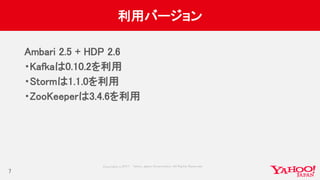 Copyrig ht © 2017 Yahoo Japan Corporation. All Rig hts Reserved.
利用バージョン
Ambari 2.5 + HDP 2.6
・Kafkaは0.10.2を利用
・Stormは1.1.0を利用
・ZooKeeperは3.4.6を利用
7
 