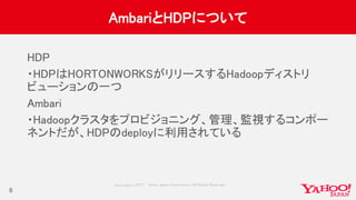 Copyrig ht © 2017 Yahoo Japan Corporation. All Rig hts Reserved.
AmbariとHDPについて
HDP
・HDPはHORTONWORKSがリリースするHadoopディストリ
ビューションの一つ
Ambari
・Hadoopクラスタをプロビジョニング、管理、監視するコンポー
ネントだが、HDPのdeployに利用されている
8
 