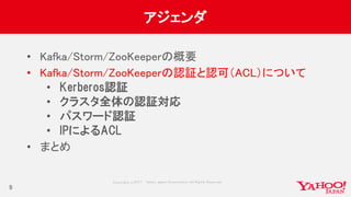 Copyrig ht © 2017 Yahoo Japan Corporation. All Rig hts Reserved.
アジェンダ
• Kafka/Storm/ZooKeeperの概要
• Kafka/Storm/ZooKeeperの認証と認可（ACL）について
• Kerberos認証
• クラスタ全体の認証対応
• パスワード認証
• IPによるACL
• まとめ
9
 