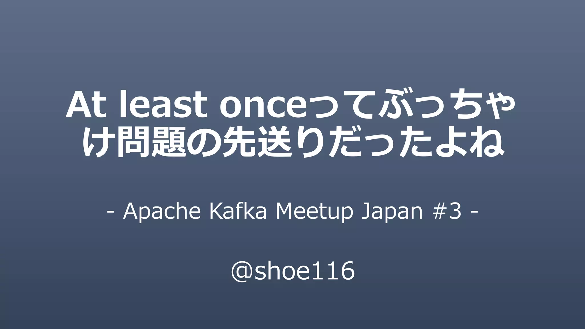 At least onceってぶっちゃ
け問題の先送りだったよね
- Apache Kafka Meetup Japan #3 -
@shoe116
 