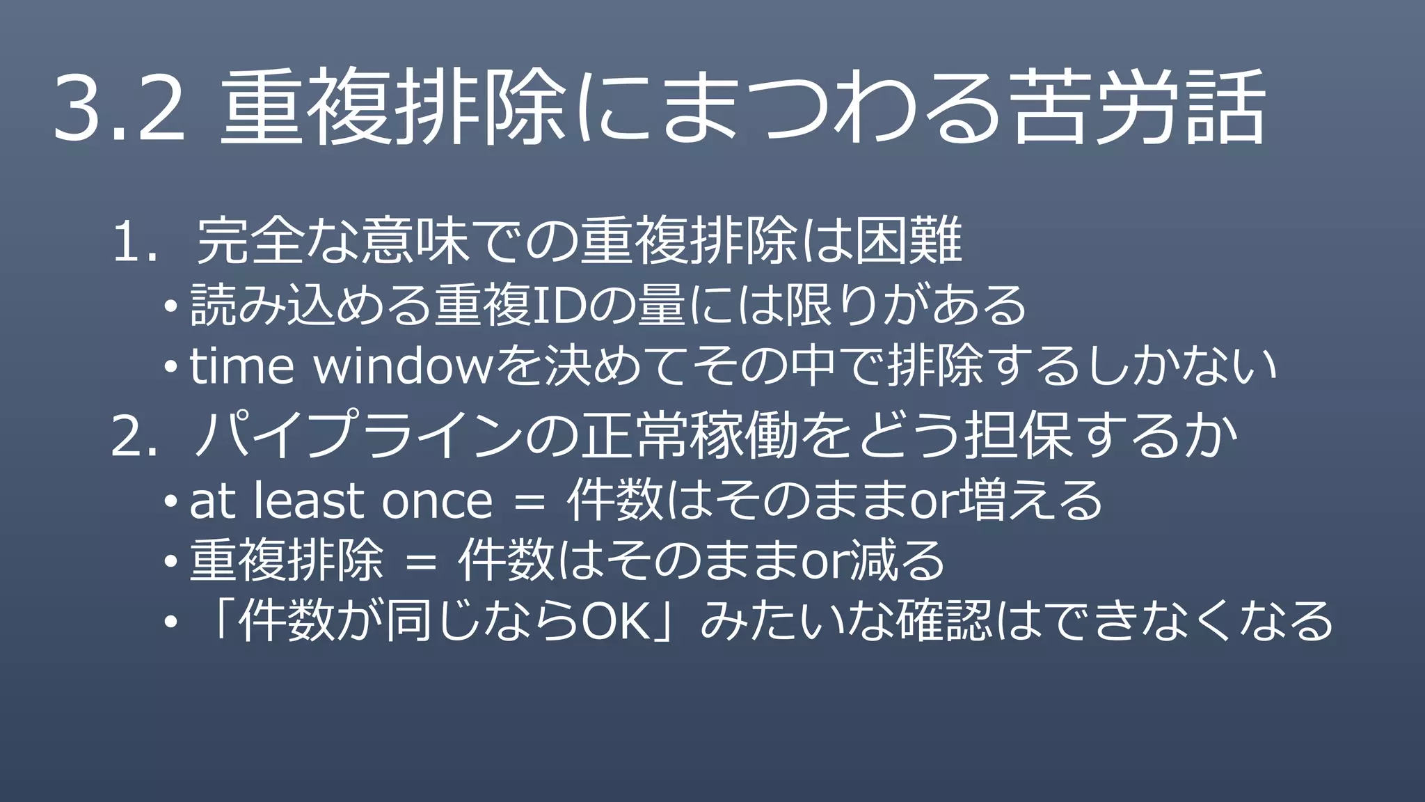 3.2 重複排除にまつわる苦労話
1. 完全な意味での重複排除は困難
• 読み込める重複IDの量には限りがある
• time windowを決めてその中で排除するしかない
2. パイプラインの正常稼働をどう担保するか
• at least once = 件数はそのままor増える
• 重複排除 = 件数はそのままor減る
• 「件数が同じならOK」みたいな確認はできなくなる
 