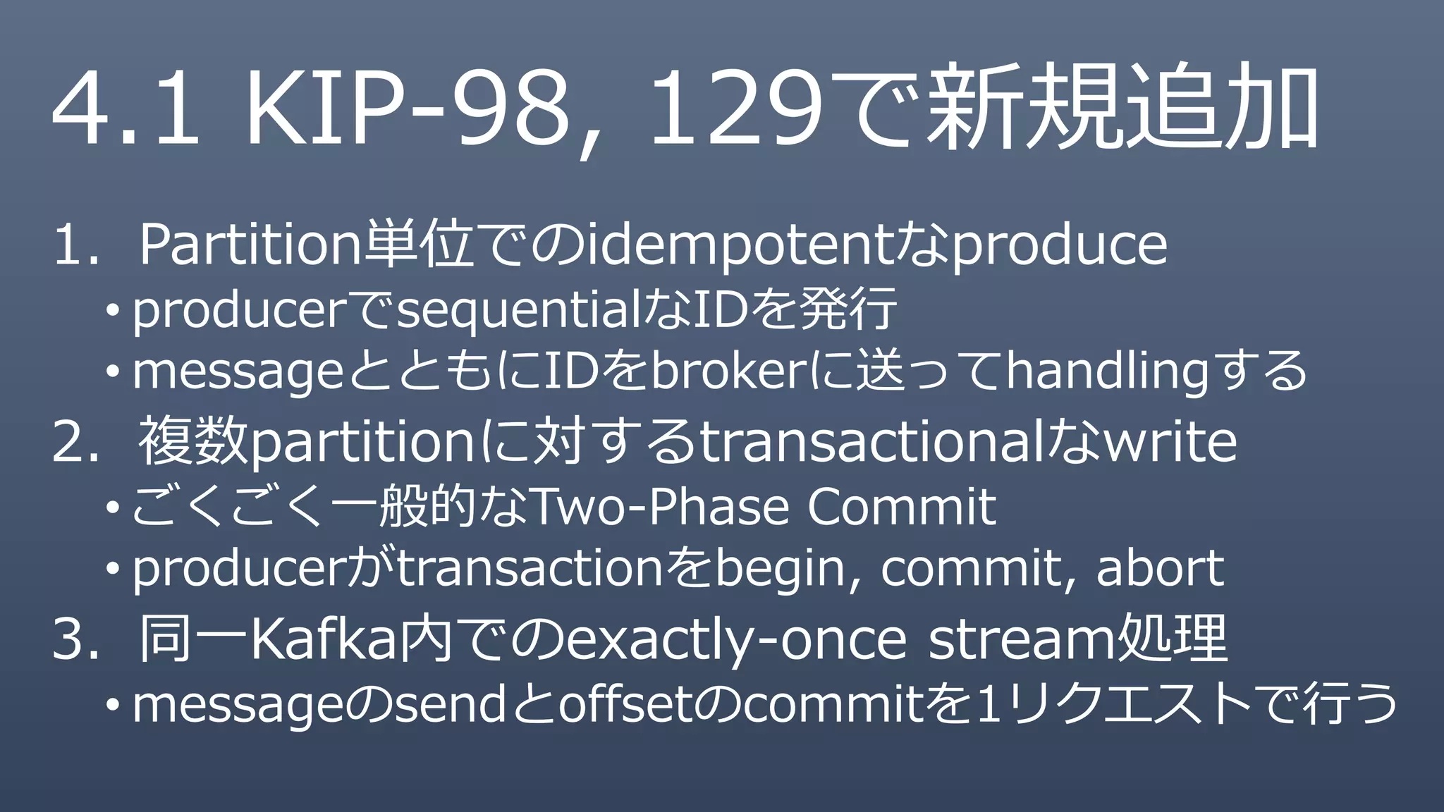 4.1 KIP-98, 129で新規追加
1. Partition単位でのidempotentなproduce
• producerでsequentialなIDを発行
• messageとともにIDをbrokerに送ってhandlingする
2. 複数partitionに対するtransactionalなwrite
• ごくごく一般的なTwo-Phase Commit
• producerがtransactionをbegin, commit, abort
3. 同一Kafka内でのexactly-once stream処理
• messageのsendとoffsetのcommitを1リクエストで行う
 