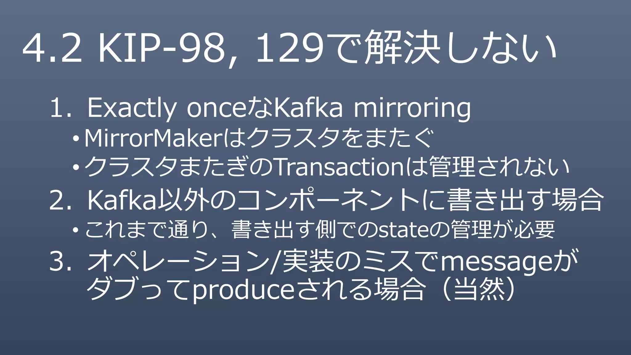4.2 KIP-98, 129で解決しない
1. Exactly onceなKafka mirroring
•MirrorMakerはクラスタをまたぐ
•クラスタまたぎのTransactionは管理されない
2. Kafka以外のコンポーネントに書き出す場合
• これまで通り、書き出す側でのstateの管理が必要
3. オペレーション/実装のミスでmessageが
ダブってproduceされる場合（当然）
 
