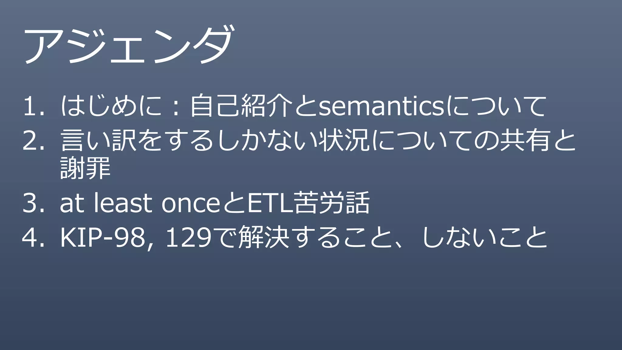 アジェンダ
1. はじめに：自己紹介とsemanticsについて
2. 言い訳をするしかない状況についての共有と
謝罪
3. at least onceとETL苦労話
4. KIP-98, 129で解決すること、しないこと
 