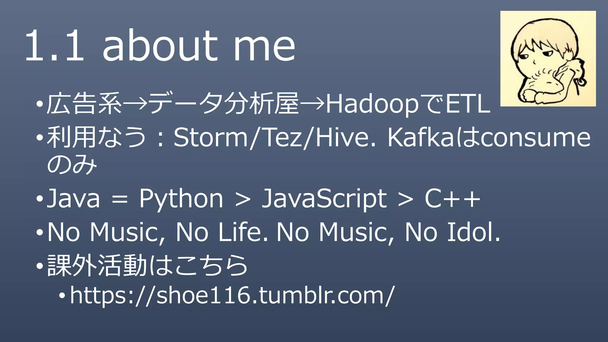 1.1 about me
•広告系→データ分析屋→HadoopでETL
•利用なう：Storm/Tez/Hive. Kafkaはconsume
のみ
•Java = Python > JavaScript > C++
•No Music, No Life. No Music, No Idol.
•課外活動はこちら
• https://shoe116.tumblr.com/
 