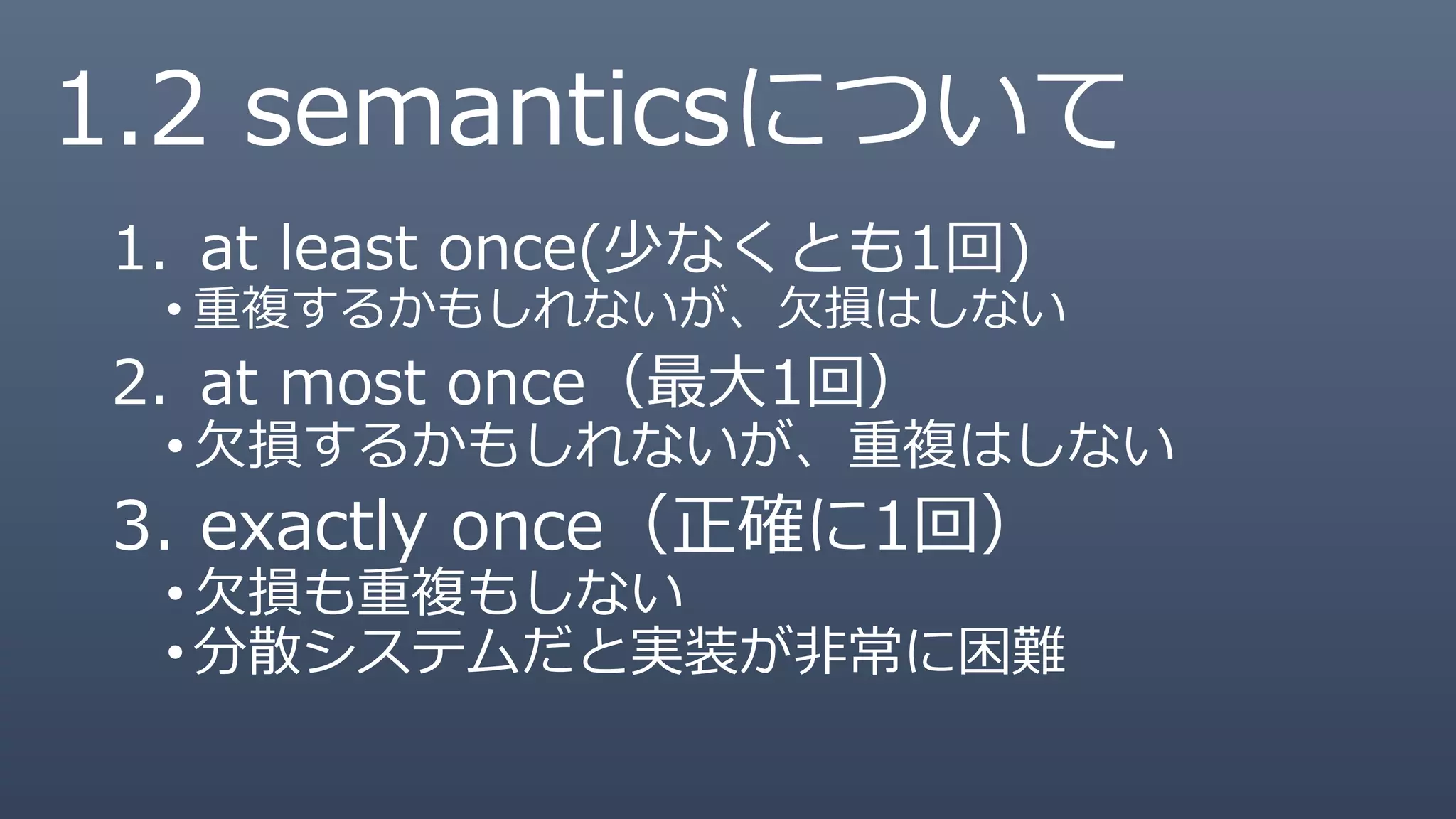 1. at least once(少なくとも1回)
• 重複するかもしれないが、欠損はしない
2. at most once（最大1回）
•欠損するかもしれないが、重複はしない
3. exactly once（正確に1回）
•欠損も重複もしない
•分散システムだと実装が非常に困難
1.2 semanticsについて
 