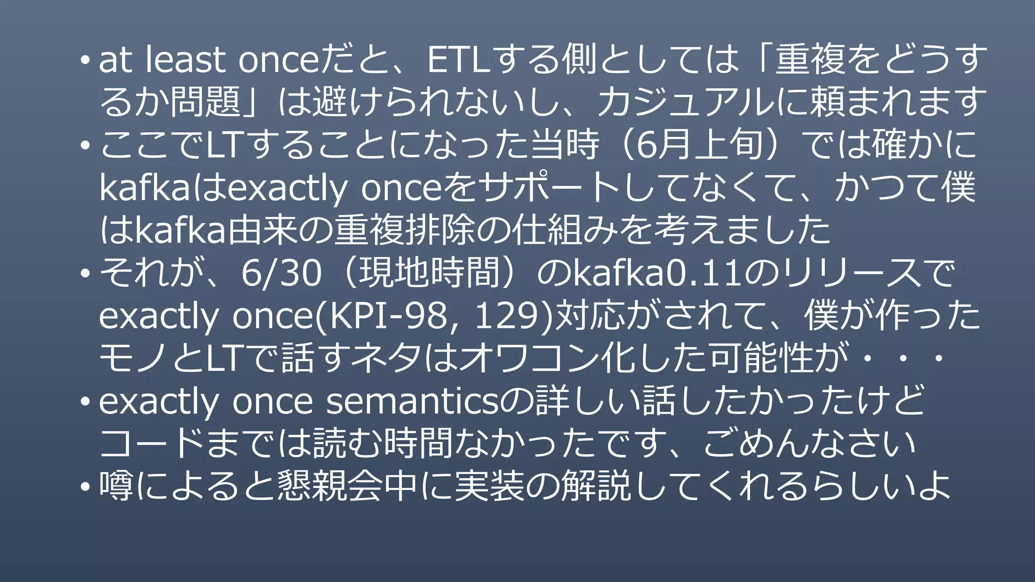 • at least onceだと、ETLする側としては「重複をどうす
るか問題」は避けられないし、カジュアルに頼まれます
• ここでLTすることになった当時（6月上旬）では確かに
kafkaはexactly onceをサポートしてなくて、かつて僕
はkafka由来の重複排除の仕組みを考えました
• それが、6/30（現地時間）のkafka0.11のリリースで
exactly once(KPI-98, 129)対応がされて、僕が作った
モノとLTで話すネタはオワコン化した可能性が・・・
• exactly once semanticsの詳しい話したかったけど
コードまでは読む時間なかったです、ごめんなさい
• 噂によると懇親会中に実装の解説してくれるらしいよ
 