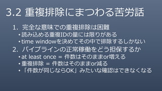 3.2 重複排除にまつわる苦労話
1. 完全な意味での重複排除は困難
• 読み込める重複IDの量には限りがある
• time windowを決めてその中で排除するしかない
2. パイプラインの正常稼働をどう担保するか
• at least once = 件数はそのままor増える
• 重複排除 = 件数はそのままor減る
• 「件数が同じならOK」みたいな確認はできなくなる
 