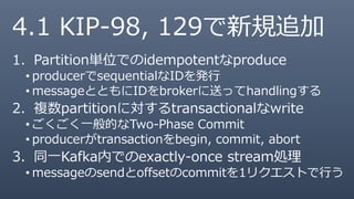 4.1 KIP-98, 129で新規追加
1. Partition単位でのidempotentなproduce
• producerでsequentialなIDを発行
• messageとともにIDをbrokerに送ってhandlingする
2. 複数partitionに対するtransactionalなwrite
• ごくごく一般的なTwo-Phase Commit
• producerがtransactionをbegin, commit, abort
3. 同一Kafka内でのexactly-once stream処理
• messageのsendとoffsetのcommitを1リクエストで行う
 
