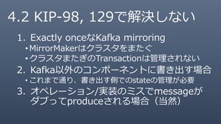 4.2 KIP-98, 129で解決しない
1. Exactly onceなKafka mirroring
•MirrorMakerはクラスタをまたぐ
•クラスタまたぎのTransactionは管理されない
2. Kafka以外のコンポーネントに書き出す場合
• これまで通り、書き出す側でのstateの管理が必要
3. オペレーション/実装のミスでmessageが
ダブってproduceされる場合（当然）
 