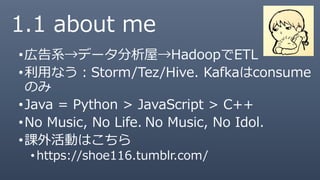 1.1 about me
•広告系→データ分析屋→HadoopでETL
•利用なう：Storm/Tez/Hive. Kafkaはconsume
のみ
•Java = Python > JavaScript > C++
•No Music, No Life. No Music, No Idol.
•課外活動はこちら
• https://shoe116.tumblr.com/
 