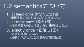 1. at least once(少なくとも1回)
• 重複するかもしれないが、欠損はしない
2. at most once（最大1回）
•欠損するかもしれないが、重複はしない
3. exactly once（正確に1回）
•欠損も重複もしない
•分散システムだと実装が非常に困難
1.2 semanticsについて
 