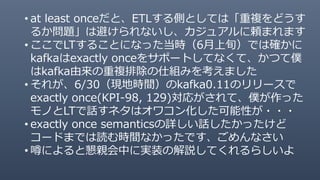 • at least onceだと、ETLする側としては「重複をどうす
るか問題」は避けられないし、カジュアルに頼まれます
• ここでLTすることになった当時（6月上旬）では確かに
kafkaはexactly onceをサポートしてなくて、かつて僕
はkafka由来の重複排除の仕組みを考えました
• それが、6/30（現地時間）のkafka0.11のリリースで
exactly once(KPI-98, 129)対応がされて、僕が作った
モノとLTで話すネタはオワコン化した可能性が・・・
• exactly once semanticsの詳しい話したかったけど
コードまでは読む時間なかったです、ごめんなさい
• 噂によると懇親会中に実装の解説してくれるらしいよ
 