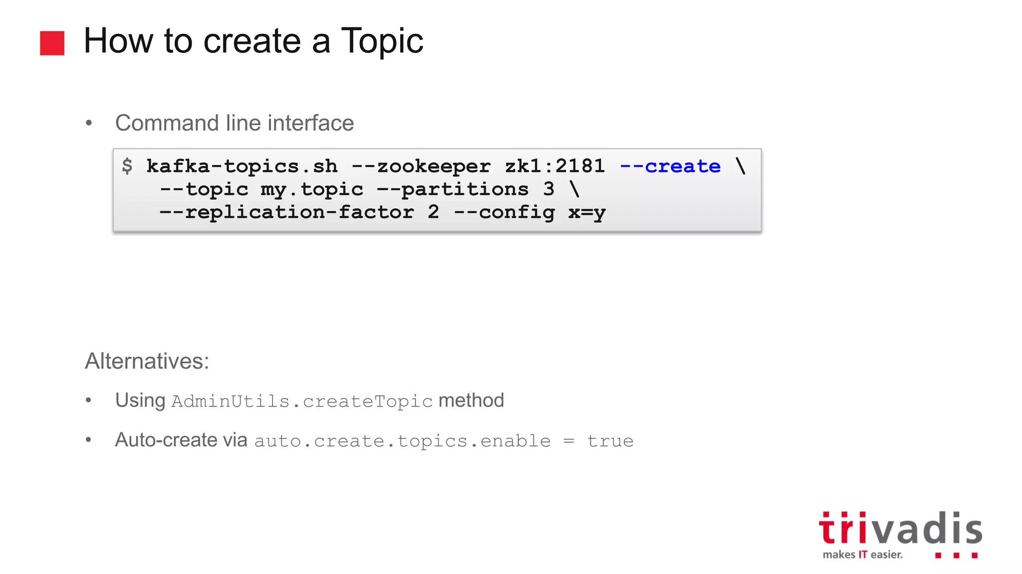 How to create a Topic • Command line interface Alternatives: • Using AdminUtils.createTopic method • Auto-create via auto.create.topics.enable = true $ kafka-topics.sh --zookeeper zk1:2181 --create --topic my.topic –-partitions 3 –-replication-factor 2 --config x=y 
