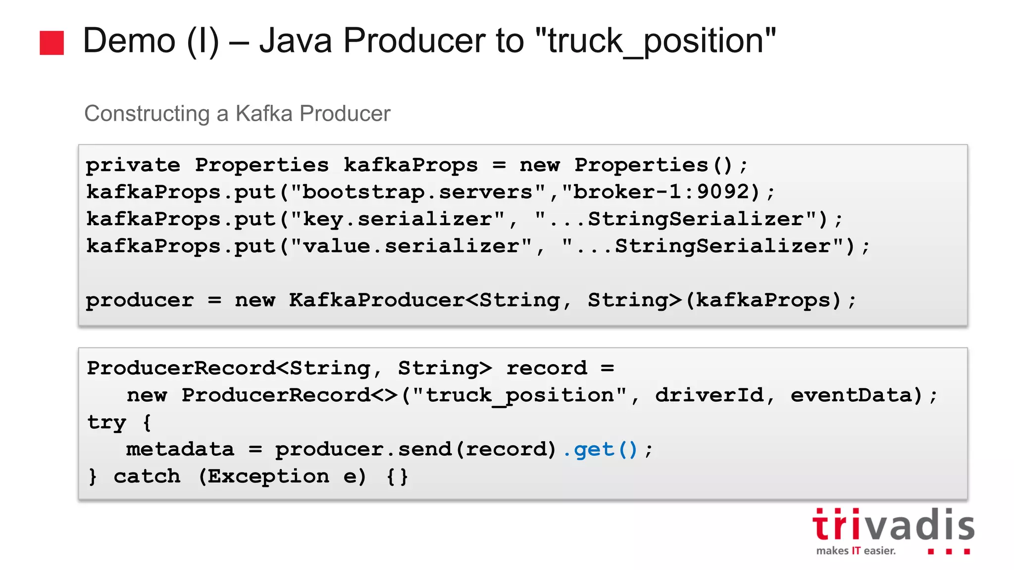Demo (I) – Java Producer to "truck_position" Constructing a Kafka Producer private Properties kafkaProps = new Properties(); kafkaProps.put("bootstrap.servers","broker-1:9092); kafkaProps.put("key.serializer", "...StringSerializer"); kafkaProps.put("value.serializer", "...StringSerializer"); producer = new KafkaProducer<String, String>(kafkaProps); ProducerRecord<String, String> record = new ProducerRecord<>("truck_position", driverId, eventData); try { metadata = producer.send(record).get(); } catch (Exception e) {} 