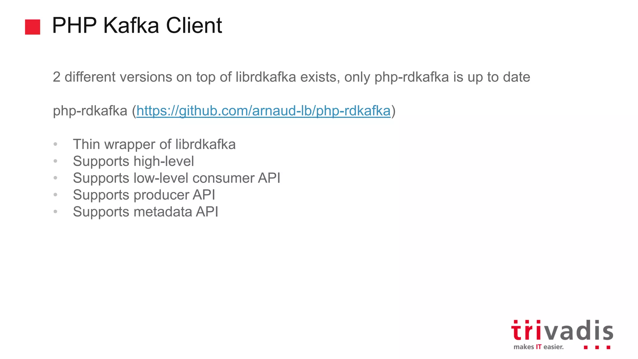 PHP Kafka Client 2 different versions on top of librdkafka exists, only php-rdkafka is up to date php-rdkafka (https://github.com/arnaud-lb/php-rdkafka) • Thin wrapper of librdkafka • Supports high-level • Supports low-level consumer API • Supports producer API • Supports metadata API 