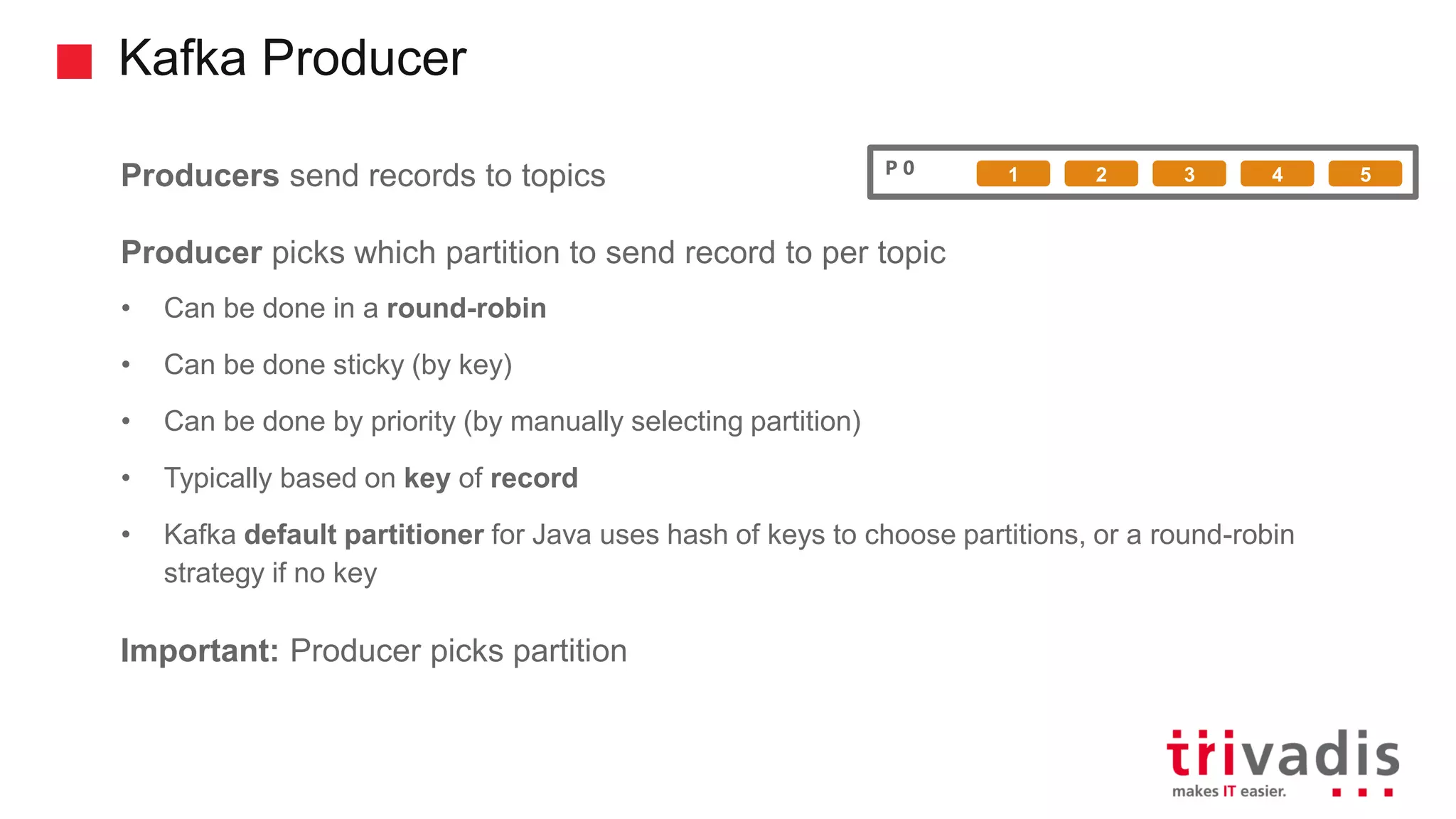 Kafka Producer Producers send records to topics Producer picks which partition to send record to per topic • Can be done in a round-robin • Can be done sticky (by key) • Can be done by priority (by manually selecting partition) • Typically based on key of record • Kafka default partitioner for Java uses hash of keys to choose partitions, or a round-robin strategy if no key Important: Producer picks partition P 0 1 2 3 4 5 