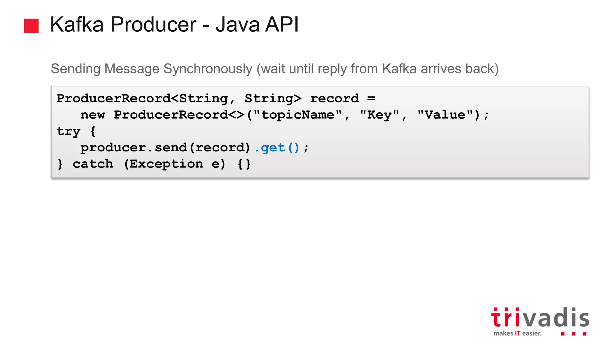Kafka Producer - Java API Sending Message Synchronously (wait until reply from Kafka arrives back) ProducerRecord<String, String> record = new ProducerRecord<>("topicName", "Key", "Value"); try { producer.send(record).get(); } catch (Exception e) {} 