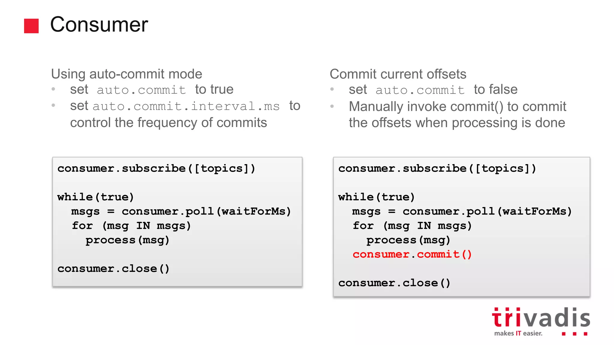 Consumer Using auto-commit mode • set auto.commit to true • set auto.commit.interval.ms to control the frequency of commits Commit current offsets • set auto.commit to false • Manually invoke commit() to commit the offsets when processing is done consumer.subscribe([topics]) while(true) msgs = consumer.poll(waitForMs) for (msg IN msgs) process(msg) consumer.close() consumer.subscribe([topics]) while(true) msgs = consumer.poll(waitForMs) for (msg IN msgs) process(msg) consumer.commit() consumer.close() 