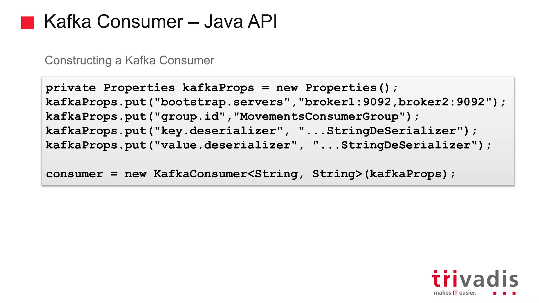 Kafka Consumer – Java API Constructing a Kafka Consumer private Properties kafkaProps = new Properties(); kafkaProps.put("bootstrap.servers","broker1:9092,broker2:9092"); kafkaProps.put("group.id","MovementsConsumerGroup"); kafkaProps.put("key.deserializer", "...StringDeSerializer"); kafkaProps.put("value.deserializer", "...StringDeSerializer"); consumer = new KafkaConsumer<String, String>(kafkaProps); 