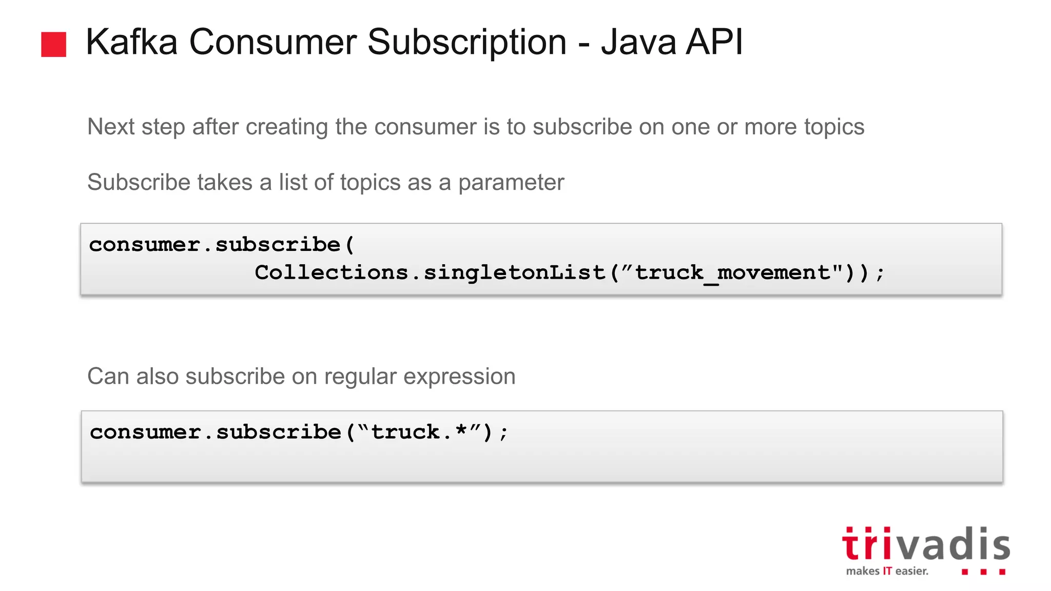 Kafka Consumer Subscription - Java API Next step after creating the consumer is to subscribe on one or more topics Subscribe takes a list of topics as a parameter Can also subscribe on regular expression consumer.subscribe( Collections.singletonList(”truck_movement")); consumer.subscribe(“truck.*”); 
