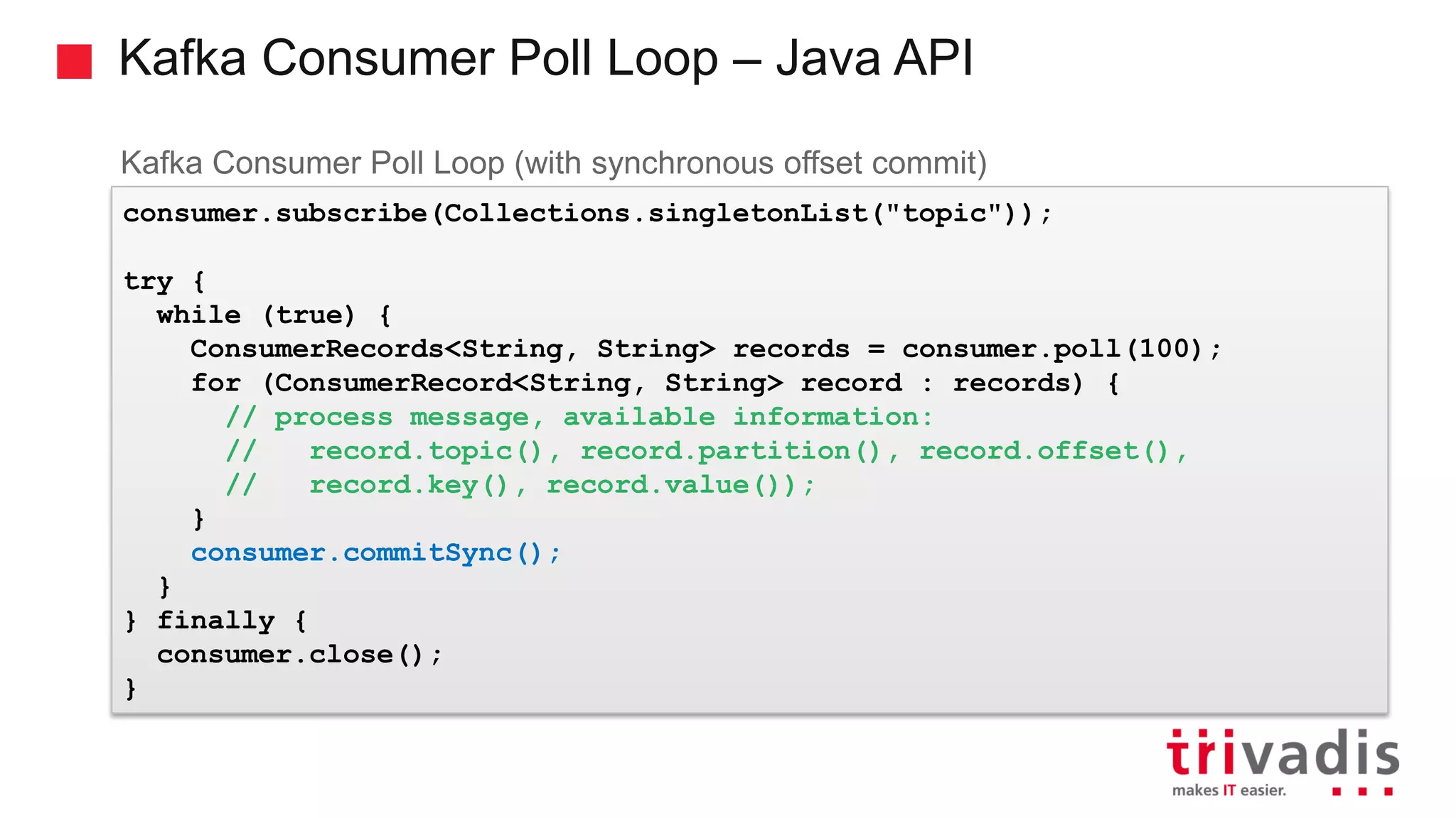 Kafka Consumer Poll Loop – Java API Kafka Consumer Poll Loop (with synchronous offset commit) consumer.subscribe(Collections.singletonList("topic")); try { while (true) { ConsumerRecords<String, String> records = consumer.poll(100); for (ConsumerRecord<String, String> record : records) { // process message, available information: // record.topic(), record.partition(), record.offset(), // record.key(), record.value()); } consumer.commitSync(); } } finally { consumer.close(); } 